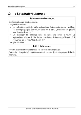 Initiation sophrologique                                                      141



D. « La dernière heure »
                                Déroulement schématique
Sophronisation en position assise.
Imagination active :
 ➢ Un endroit très paisible, où le sophronisant fait un point sur sa vie. Qu'a-
   t-il accompli jusqu'à présent, de quoi est-il fier ? Quels sont ses projets
   pour la suite de sa vie ?
 ➢ Un messager lui annonce qu'il lui reste une heure à vivre. Le
   sophronisant a la possibilité durant cette heure de faire ce qu'il veut, où il
   veut, avec qui il veut. Que choisit-il ?
Désophronisation.
                                     Intérêt de la séance
Prendre clairement conscience de ses valeurs fondamentales.
Déterminer des priorités d'action sans tenir compte des contingences de la vie
courante.




                           Version « en cours de rédaction » du 07/10/09
 