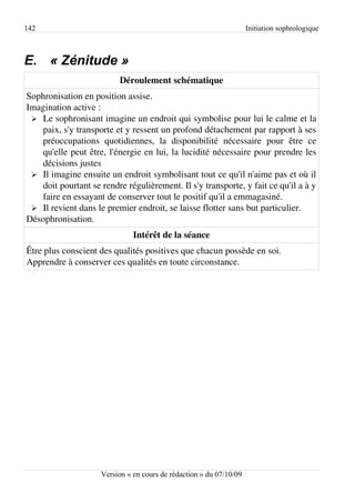 142                                                                  Initiation sophrologique



E. « Zénitude »
                          Déroulement schématique
Sophronisation en position assise.
Imagination active :
 ➢ Le sophronisant imagine un endroit qui symbolise pour lui le calme et la
   paix, s'y transporte et y ressent un profond détachement par rapport à ses
   préoccupations quotidiennes, la disponibilité nécessaire pour être ce
   qu'elle peut être, l'énergie en lui, la lucidité nécessaire pour prendre les
   décisions justes
 ➢ Il imagine ensuite un endroit symbolisant tout ce qu'il n'aime pas et où il
   doit pourtant se rendre régulièrement. Il s'y transporte, y fait ce qu'il a à y
   faire en essayant de conserver tout le positif qu'il a emmagasiné.
 ➢ Il revient dans le premier endroit, se laisse flotter sans but particulier.
Désophronisation.
                               Intérêt de la séance
Être plus conscient des qualités positives que chacun possède en soi.
Apprendre à conserver ces qualités en toute circonstance.




                     Version « en cours de rédaction » du 07/10/09
 