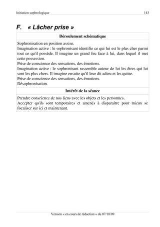 Initiation sophrologique                                                     143



F. « Lâcher prise »
                                Déroulement schématique
Sophronisation en position assise.
Imagination active : le sophronisant identifie ce qui lui est le plus cher parmi
tout ce qu'il possède. Il imagine un grand feu face à lui, dans lequel il met
cette possession.
Prise de conscience des sensations, des émotions.
Imagination active : le sophronisant rassemble autour de lui les êtres qui lui
sont les plus chers. Il imagine ensuite qu'il leur dit adieu et les quitte.
Prise de conscience des sensations, des émotions.
Désophronisation.
                                     Intérêt de la séance
Prendre conscience de nos liens avec les objets et les personnes.
Accepter qu'ils sont temporaires et amenés à disparaître pour mieux se
focaliser sur ici et maintenant.




                           Version « en cours de rédaction » du 07/10/09
 