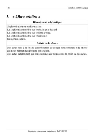146                                                                 Initiation sophrologique



I. « Libre arbitre »
                         Déroulement schématique
Sophronisation en position assise.
Le sophronisant médite sur le destin et le hasard
Le sophronisant médite sur le libre arbitre.
Le sophronisant médite sur l'harmonie.
Désophronisation.
                              Intérêt de la séance
Nos actes sont à la fois la concrétisation de ce que nous sommes et le miroir
qui nous permet d'en prendre conscience.
Nos actes déterminent qui nous sommes car nous avons le choix de nos actes.




                    Version « en cours de rédaction » du 07/10/09
 