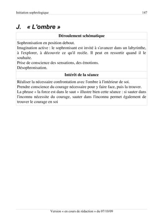 Initiation sophrologique                                                        147



J. « L'ombre »
                                Déroulement schématique
Sophronisation en position debout.
Imagination active : le sophronisant est invité à s'avancer dans un labyrinthe,
à l'explorer, à découvrir ce qu'il recèle. Il peut en ressortir quand il le
souhaite.
Prise de conscience des sensations, des émotions.
Désophronisation.
                                     Intérêt de la séance
Réaliser la nécessaire confrontation avec l'ombre à l'intérieur de soi.
Prendre conscience du courage nécessaire pour y faire face, puis la trouver.
La phrase « la force est dans le saut » illustre bien cette séance : si sauter dans
l'inconnu nécessite du courage, sauter dans l'inconnu permet également de
trouver le courage en soi




                           Version « en cours de rédaction » du 07/10/09
 