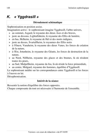 148                                                                Initiation sophrologique



K. « Yggdrasill »
                        Déroulement schématique
Sophronisation en position assise.
Imagination active : le sophronisant imagine Yggdrasill, l'arbre univers,
 ➢ au sommet, Asgard, le royaume des dieux Ases et des braves,
 ➢ juste au dessous, Lightalfaheim, le royaume des Elfes de lumière,
 ➢ en bas, Helheim, le royaume de Hel et des morts indignes,
 ➢ juste au dessus, Svartalfheim, le royaumes des Elfes noirs
 ➢ à l'Ouest, Vanaheim, le royaume des dieux Vanes, les forces de création
     de la nature,
 ➢ à l'Est, Jotunheim, le royaume des Géants, les forces de destruction de la
     nature,
 ➢ au Nord, Nilfheim, royaume des glaces et des brumes, là où résident
     toutes les peurs,
 ➢ au Sud, Mulpellheim, royaume du feu, là où réside la force primordiale,
 ➢ au centre, Midgard, royaume des hommes, équilibre d'Yggdrasill.
Le sophronisant médite sur les correspondances entre Yggdrasill et les forces
à l'œuvre en lui.
Désophronisation.
                             Intérêt de la séance
Ressentir la notion d'équilibre des forces opposées.
Chaque composante du tout est nécessaire à l'harmonie de l'ensemble.




                   Version « en cours de rédaction » du 07/10/09
 
