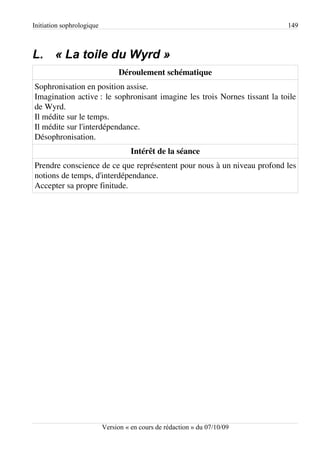 Initiation sophrologique                                                   149



L. « La toile du Wyrd »
                                Déroulement schématique
Sophronisation en position assise.
Imagination active : le sophronisant imagine les trois Nornes tissant la toile
de Wyrd.
Il médite sur le temps.
Il médite sur l'interdépendance.
Désophronisation.
                                     Intérêt de la séance
Prendre conscience de ce que représentent pour nous à un niveau profond les
notions de temps, d'interdépendance.
Accepter sa propre finitude.




                           Version « en cours de rédaction » du 07/10/09
 