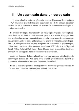 Initiation sophrologique                                                      15




     II. Un esprit sain dans un corps sain

   U     n travail préparatoire est nécessaire pour se débarrasser des problèmes
         physiques et psychologiques accumulés au fil des années, restaurer
l'estime de soi et se remettre en état de marche. De nombreuses techniques et
pratiques sont utiles.

  Le premier pré-requis pour atteindre un état d'esprit propice à l'accomplisse­
ment de sa vie est d'être au clair avec son passé et son avenir. S'engager dans
une psychanalyse est un pas décisif pour prendre conscience des entraves que
peuvent représenter le passé et l'avenir, pour arriver à vivre pleinement le pré­
sent. Les trois précurseurs les plus marquants de l'histoire de la psychanalyse,
qui est assez courte car elle commence au début du XXème siècle, sont Sigmund
Freud, Alfred Adler et Carl Gustav Jung. Chacun d'eux a apporté un éclairage
précieux sur les rapports entre la conscience et l'inconscient.

  Après ces éléments de la psychanalyse, vous trouverez une introduction à la
sophrologie. Fondée en 1960, cette école scientifique s'intéresse à l'esprit, et
notamment à la manière d'atteindre l'harmonie, la sérénité.

  Enfin, la troisième partie de ce chapitre vous proposera quelques conseils de
bon sens pour conserver votre corps en bon état de marche.




                           Version « en cours de rédaction » du 07/10/09
 