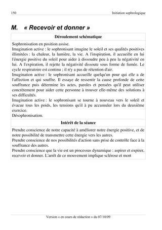 150                                                                 Initiation sophrologique



M. « Recevoir et donner »
                          Déroulement schématique
Sophronisation en position assise.
Imagination active : le sophronisant imagine le soleil et ses qualités positives
illimitées : la chaleur, la lumière, la vie. A l'inspiration, il accueille en lui
l'énergie positive du soleil pour aider à dissoudre peu à peu la négativité en
lui. A l'expiration, il rejette la négativité dissoute sous forme de fumée. Le
cycle respiratoire est continu ; il n'y a pas de rétention d'air.
Imagination active : le sophronisant accueille quelqu'un pour qui elle a de
l'affection et qui souffre. Il essaye de ressentir la cause profonde de cette
souffrance puis détermine les actes, paroles et pensées qu'il peut utiliser
concrètement pour aider cette personne à trouver elle-même des solutions à
ses difficultés.
Imagination active : le sophronisant se tourne à nouveau vers le soleil et
évacue tous les poids, les tensions qu'il à pu accumuler lors du deuxième
exercice.
Désophronisation.
                              Intérêt de la séance
Prendre conscience de notre capacité à améliorer notre énergie positive, et de
notre possibilité de transmettre cette énergie vers les autres.
Prendre conscience de nos possibilités d'action sans prise de contrôle face à la
souffrance des autres.
Prendre conscience que la vie est un processus dynamique : aspirer et expirer,
recevoir et donner. L'arrêt de ce mouvement implique sclérose et mort




                    Version « en cours de rédaction » du 07/10/09
 
