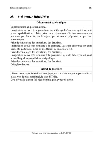Initiation sophrologique                                                   151



N. « Amour illimité »
                                Déroulement schématique
Sophronisation en position assise.
Imagination active : le sophronisant accueille quelqu'un pour qui il ressent
beaucoup d'affection. Il lui exprime sans retenue son affection, son amour, sa
tendresse par des mots, par le regard, par un contact physique, ou par tout
autre moyen.
Prise de conscience des sensations, des émotions.
Imagination active très similaire à la première. La seule différence est qu'il
accueille quelqu'un qui lui est indifférent au niveau affectif.
Prise de conscience des sensations, des émotions.
Imagination active très similaire à la première. La seule différence est qu'il
accueille quelqu'un qui lui est antipathique.
Prise de conscience des sensations, des émotions.
Désophronisation.
                                     Intérêt de la séance
Libérer notre capacité d'aimer sans juger, en commençant par le plus facile et
allant vers le plus inhabituel, le plus difficile.
Ceci nécessite d'avoir fait réellement la paix avec soi-même.




                           Version « en cours de rédaction » du 07/10/09
 
