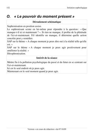 152                                                                 Initiation sophrologique



O. « Le pouvoir du moment présent »
                         Déroulement schématique
Sophronisation en position assise.
Le sophronisant scrute en lui-même pour répondre à la question : « Que
manque-t-il ici et maintenant ? ». Si rien ne manque, il profite de la plénitude
de l'ici-et-maintenant. S'il identifie un manque, il détermine quelle action
concrète peut y remédier.
SAP sur le thème « A chaque moment je peux dire oui à la réalité telle qu'elle
est. »
SAP sur le thème « A chaque moment je peux agir positivement pour
améliorer la réalité. »
Désophronisation.
                              Intérêt de la séance
Mettre fin à la pollution psychologique du passé et du futur en se centrant sur
l'ici-et-maintenant.
Ici est le seul endroit où je peux agir.
Maintenant est le seul moment quand je peux agir.




                    Version « en cours de rédaction » du 07/10/09
 