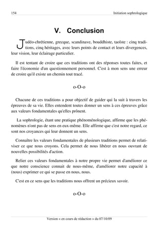 154                                                                  Initiation sophrologique




                          V. Conclusion

  J      udéo-chrétienne, grecque, scandinave, bouddhiste, taoïste : cinq tradi­
         tions, cinq héritages, avec leurs points de contact et leurs divergences,
leur vision, leur éclairage particulier.

   Il est tentant de croire que ces traditions ont des réponses toutes faites, et
faire l'économie d'un questionnement personnel. C'est à mon sens une erreur
de croire qu'il existe un chemin tout tracé.


                                       o-O-o

  Chacune de ces traditions a pour objectif de guider qui la suit à travers les
épreuves de sa vie. Elles entendent toutes donner un sens à ces épreuves grâce
aux valeurs fondamentales qu'elles prônent.

   La sophrologie, étant une pratique phénoménologique, affirme que les phé­
nomènes n'ont pas de sens en eux-même. Elle affirme que c'est notre regard, ce
sont nos croyances qui leur donnent un sens.

   Connaître les valeurs fondamentales de plusieurs traditions permet de relati­
viser ce que nous croyons. Cela permet de nous libérer en nous ouvrant de
nouvelles possibilités d'action.

  Relier ces valeurs fondamentales à notre propre vie permet d'améliorer ce
que notre conscience connait de nous-même, d'améliorer notre capacité à
(nous) exprimer ce qui se passe en nous, nous.

  C'est en ce sens que les traditions nous offrent un précieux savoir.


                                       o-O-o



                     Version « en cours de rédaction » du 07/10/09
 