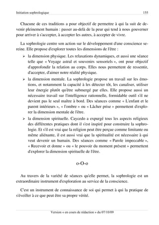Initiation sophrologique                                                       155


  Chacune de ces traditions a pour objectif de permettre à qui la suit de de­
venir pleinement humain : passer au-delà de la peur qui tend à nous gouverner
pour arriver à s'accepter, à accepter les autres, à accepter de vivre.

   La sophrologie centre son action sur le développement d'une conscience se­
reine. Elle propose d'explorer toutes les dimensions de l'être :
    ➢   la dimension physique. Les relaxations dynamiques, et aussi une séance
        telle que « Voyage astral et souvenirs sensoriels », ont pour objectif
        d'approfondir la relation au corps. Elles nous permettent de ressentir,
        d'accepter, d'aimer notre réalité physique.
    ➢   la dimension mentale. La sophrologie propose un travail sur les émo­
        tions, et notamment la capacité à les détecter tôt, les canaliser, utiliser
        leur énergie plutôt qu'être submergé par elles. Elle propose aussi un
        nécessaire travail sur l'intelligence rationnelle, formidable outil s'il ne
        devient pas le seul maître à bord. Des séances comme « L'enfant et le
        parent intérieurs », « l'ombre » ou « Lâcher prise » permettent d'explo­
        rer la dimension mentale de l'être.
    ➢   la dimension spirituelle. Caycedo a expurgé tous les aspects religieux
        des différentes pratiques dont il s'est inspiré pour construire la sophro­
        logie. Et s'il est vrai que la religion peut être perçue comme limitante ou
        même aliénante, il est aussi vrai que la spiritualité est nécessaire à qui
        veut devenir un humain. Des séances comme « Parole impeccable »,
        « Recevoir et donne » ou « le pouvoir du moment présent » permettent
        d'explorer la dimension spirituelle de l'être.

                                             o-O-o

  Au travers de la variété de séances qu'elle permet, la sophrologie est un
extraordinaire instrument d'exploration au service de la conscience.

   C'est un instrument de connaissance de soi qui permet à qui la pratique de
s'éveiller à ce que peut être sa propre vérité.


                           Version « en cours de rédaction » du 07/10/09
 