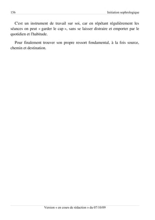 156                                                                 Initiation sophrologique


  C'est un instrument de travail sur soi, car en répétant régulièrement les
séances on peut « garder le cap », sans se laisser distraire et emporter par le
quotidien et l'habitude.

  Pour finalement trouver son propre ressort fondamental, à la fois source,
chemin et destination.




                    Version « en cours de rédaction » du 07/10/09
 