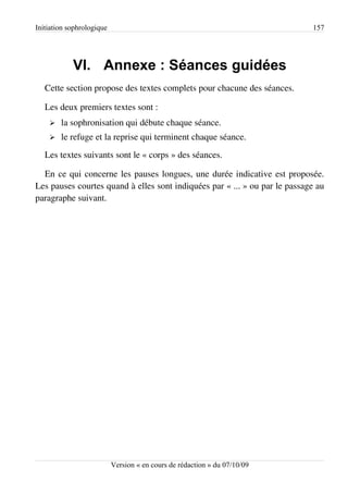Initiation sophrologique                                                    157




            VI. Annexe : Séances guidées
   Cette section propose des textes complets pour chacune des séances.

   Les deux premiers textes sont :
    ➢   la sophronisation qui débute chaque séance.
    ➢   le refuge et la reprise qui terminent chaque séance.
   Les textes suivants sont le « corps » des séances.

  En ce qui concerne les pauses longues, une durée indicative est proposée.
Les pauses courtes quand à elles sont indiquées par « ... » ou par le passage au
paragraphe suivant.




                           Version « en cours de rédaction » du 07/10/09
 