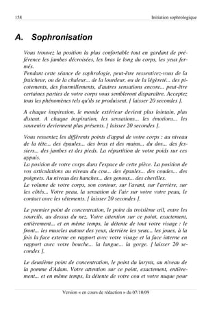 158                                                                       Initiation sophrologique



A. Sophronisation
      Vous trouvez la position la plus confortable tout en gardant de pré­
      férence les jambes décroisées, les bras le long du corps, les yeux fer­
      més.
      Pendant cette séance de sophrologie, peut­être ressentirez­vous de la  
      fraicheur, ou de la chaleur... de la lourdeur, ou de la légèreté... des pi­
      cotements, des fourmillements, d'autres sensations encore... peut­être  
      certaines parties de votre corps vous sembleront disparaître. Acceptez  
      tous les phénomènes tels qu'ils se produisent. [ laisser 20 secondes ].
      A chaque inspiration, le monde extérieur devient plus lointain, plus  
      distant.   A   chaque   inspiration,   les   sensations...   les   émotions...   les 
      souvenirs deviennent plus présents. [ laisser 20 secondes ].
      Vous ressentez les différents points d'appui de votre corps : au niveau  
      de la tête... des épaules... des bras et des mains... du dos... des fes­
      siers... des jambes et des pieds. La répartition de votre poids sur ces  
      appuis.
      La position de votre corps dans l'espace de cette pièce. La position de  
      vos articulations au niveau du cou... des épaules... des coudes... des  
      poignets. Au niveau des hanches... des genoux... des chevilles.
      Le volume de votre corps, son contour, sur l'avant, sur l'arrière, sur  
      les côtés... Votre peau, la sensation de l'air sur votre votre peau, le  
      contact avec les vêtements. [ laisser 20 secondes ].
      Le premier point de concentration, le point du troisième œil, entre les  
      sourcils, au dessus du nez. Votre attention sur ce point, exactement,  
      entièrement... et en même temps, la détente de tout votre visage : le  
      front... les muscles autour des yeux, derrière les yeux... les joues, à la  
      fois la face externe en rapport avec votre visage et la face interne en  
      rapport   avec   votre   bouche...   la   langue...   la   gorge.   [ laisser   20   se­
      condes ].
      Le deuxième point de concentration, le point du larynx, au niveau de  
      la pomme d'Adam. Votre attention sur ce point, exactement, entière­
      ment... et en même temps, la détente de votre cou et votre nuque pour  

                          Version « en cours de rédaction » du 07/10/09
 