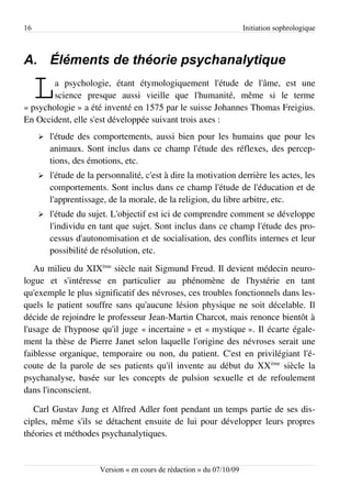 16                                                                     Initiation sophrologique



A. Éléments de théorie psychanalytique

     L  a psychologie, étant étymologiquement l'étude de l'âme, est une
        science presque aussi vieille que l'humanité, même si le terme
« psychologie » a été inventé en 1575 par le suisse Johannes Thomas Freigius.
En Occident, elle s'est développée suivant trois axes :
     ➢   l'étude des comportements, aussi bien pour les humains que pour les
         animaux. Sont inclus dans ce champ l'étude des réflexes, des percep­
         tions, des émotions, etc.
     ➢   l'étude de la personnalité, c'est à dire la motivation derrière les actes, les
         comportements. Sont inclus dans ce champ l'étude de l'éducation et de
         l'apprentissage, de la morale, de la religion, du libre arbitre, etc.
     ➢   l'étude du sujet. L'objectif est ici de comprendre comment se développe
         l'individu en tant que sujet. Sont inclus dans ce champ l'étude des pro­
         cessus d'autonomisation et de socialisation, des conflits internes et leur
         possibilité de résolution, etc.
   Au milieu du XIXème siècle nait Sigmund Freud. Il devient médecin neuro­
logue et s'intéresse en particulier au phénomène de l'hystérie en tant
qu'exemple le plus significatif des névroses, ces troubles fonctionnels dans les­
quels le patient souffre sans qu'aucune lésion physique ne soit décelable. Il
décide de rejoindre le professeur Jean-Martin Charcot, mais renonce bientôt à
l'usage de l'hypnose qu'il juge « incertaine » et « mystique ». Il écarte égale­
ment la thèse de Pierre Janet selon laquelle l'origine des névroses serait une
faiblesse organique, temporaire ou non, du patient. C'est en privilégiant l'é­
coute de la parole de ses patients qu'il invente au début du XX ème siècle la
psychanalyse, basée sur les concepts de pulsion sexuelle et de refoulement
dans l'inconscient.

   Carl Gustav Jung et Alfred Adler font pendant un temps partie de ses dis­
ciples, même s'ils se détachent ensuite de lui pour développer leurs propres
théories et méthodes psychanalytiques.


                       Version « en cours de rédaction » du 07/10/09
 