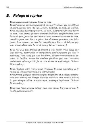 160                                                                       Initiation sophrologique



B. Refuge et reprise
      Vous vous connectez à votre havre de paix.
      Vous l'imaginez aussi complètement, aussi précisément que possible en  
      utilisant tous vos sens : la vue... l'ouïe... l'odorat... le goût... le toucher.  
      Vous ressentez l'énergie positive... la joie... l'harmonie de votre havre  
      de paix. Vous prenez quelques instants de détente profonde dans votre  
      havre de paix, peut­être pour vous asseoir et observer autour de vous,  
      peut­être pour marcher et explorer les alentours, peut­être pour faire  
      autre chose encore, car vous êtes complètement libre... de faire ce que  
      vous voulez, dans votre havre de paix. [ laisser 3 minutes ].
      Vous êtes à la fois détendu et présent à vous même. Vous savez que  
      vous pouvez... rester dans cet état pendant aussi longtemps que vous le  
      souhaitez. Vous savez que vous êtes libre... de conserver en vous la dé­
      tente,   la   lucidité,   toutes   les   qualités   positives   que   vous   ressentez  
      maintenant, même après la fin de cette séance de sophrologie. [ laisser 
      20 secondes ].
      Vous effectuez votre reprise pour récupérer le tonus musculaire et le  
      niveau de vigilance nécessaire à votre activité.
      Vous prenez quelques inspiration plus profondes, et à chaque inspira­
      tion, vous laissez une énergie nouvelle entrer en vous, vous la laissez  
      irriguer chaque cellule de votre corps... à chaque inspiration. [ laisser 
      20 secondes ].
      Vous vous étirez, à votre rythme, puis vous ouvrez les yeux sur tout le  
      positif qui vous entoure.




                          Version « en cours de rédaction » du 07/10/09
 