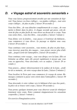 162                                                                      Initiation sophrologique



D. « Voyage astral et souvenirs sensoriels »
      Vous vous laissez progressivement envahir par une sensation de légè­
      reté. Vous laissez vos bras s'alléger... vos jambes s'alléger... tout votre  
      corps s'alléger... de plus en plus. [ laisser 30 secondes ].
      Vous êtes libre... de vous détacher complètement de ce corps... de vous  
      mettre à flotter dans la pièce. A chaque seconde qui passe, cela de­
      vient de plus en plus facile de vous élever au dessus de ce corps. Vous  
      vous sentez bien... vous êtes libre... vous profitez. [ laisser 1 minute ].
      Vous flottez vers la fenêtre... vous passez à l'extérieur du bâtiment...  
      vous   commencez   à   vous   élever.   Le   paysage   se   déploie   sous   vous.  
      [ laisser 20 secondes ].
      Vous continuez votre ascension... vous montez, de plus en plus haut... 
      vous traversez peut­être des nuages... vous prenez encore plus d'alti­
      tude... jusqu'à sortir de l'atmosphère. [ laisser 20 secondes ].
      Vous continuez votre voyage... vous vous dirigez vers la Lune. Elle est  
      lointaine au début, mais elle grossit rapidement à mesure que vous  
      vous en approchez. Vous descendez vers sa surface. [ laisser 20 se­
      condes ].
      Vous pouvez... planer silencieusement à la surface de la Lune... profi­
      ter de ce moment... de votre voyage dans la Lune. [ laisser 2 minutes ].
      Vous localisez la Terre puis vous commencez le voyage de retour. Re­
      marquez comment se passe votre entrée dans l'atmosphère. [ laisser 30  
      secondes ].
      Vous descendez à votre rythme vers le bâtiment d'où vous êtes parti... 
      la pièce où se trouve votre corps. [ laisser 30 secondes ].
      Vous prenez quelques instants pour vous observer avant de réintégrer  
      lentement votre corps. Notez comment réapparaissent les sensations  
      corporelles. [ laisser 1 minute ].
      Un exercice d'imagination active. 

                         Version « en cours de rédaction » du 07/10/09
 