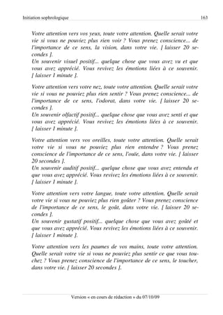 Initiation sophrologique                                                                         163


    Votre attention vers vos yeux, toute votre attention. Quelle serait votre  
    vie si vous ne pouviez plus rien voir ? Vous prenez conscience... de  
    l'importance   de   ce   sens,   la   vision,   dans   votre   vie.   [ laisser   20   se­
    condes ].
    Un souvenir visuel positif... quelque chose que vous avez vu et que  
    vous   avez   apprécié.   Vous   revivez   les   émotions   liées   à   ce   souvenir.  
    [ laisser 1 minute ].
    Votre attention vers votre nez, toute votre attention. Quelle serait votre  
    vie si vous ne pouviez plus rien sentir ? Vous prenez conscience... de 
    l'importance   de   ce   sens,   l'odorat,   dans   votre   vie.   [ laisser   20   se­
    condes ].
    Un souvenir olfactif positif... quelque chose que vous avez senti et que  
    vous   avez   apprécié.   Vous   revivez   les   émotions   liées   à   ce   souvenir.  
    [ laisser 1 minute ].
    Votre attention vers vos oreilles, toute votre attention. Quelle serait  
    votre   vie   si   vous   ne   pouviez   plus   rien   entendre ?   Vous   prenez 
    conscience de l'importance de ce sens, l'ouïe, dans votre vie. [ laisser 
    20 secondes ].
    Un souvenir auditif positif... quelque chose que vous avez entendu et  
    que vous avez apprécié. Vous revivez les émotions liées à ce souvenir.  
    [ laisser 1 minute ].
    Votre attention vers votre langue, toute votre attention. Quelle serait  
    votre vie si vous ne pouviez plus rien goûter ? Vous prenez conscience  
    de l'importance de ce sens, le goût, dans votre vie. [ laisser 20 se­
    condes ].
    Un souvenir gustatif positif... quelque chose que vous avez goûté et  
    que vous avez apprécié. Vous revivez les émotions liées à ce souvenir.  
    [ laisser 1 minute ].
    Votre attention vers les paumes de vos mains, toute votre attention.  
    Quelle serait votre vie si vous ne pouviez plus sentir ce que vous tou­
    chez ? Vous prenez conscience de l'importance de ce sens, le toucher,  
    dans votre vie. [ laisser 20 secondes ].




                           Version « en cours de rédaction » du 07/10/09
 