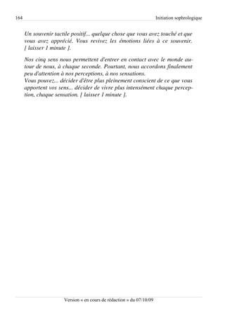 164                                                                       Initiation sophrologique


      Un souvenir tactile positif... quelque chose que vous avez touché et que  
      vous   avez   apprécié.   Vous   revivez   les   émotions   liées   à   ce   souvenir.  
      [ laisser 1 minute ].
      Nos cinq sens nous permettent d'entrer en contact avec le monde au­
      tour de nous, à chaque seconde. Pourtant, nous accordons finalement  
      peu d'attention à nos perceptions, à nos sensations.
      Vous pouvez... décider d'être plus pleinement conscient de ce que vous  
      apportent vos sens... décider de vivre plus intensément chaque percep­
      tion, chaque sensation. [ laisser 1 minute ].




                          Version « en cours de rédaction » du 07/10/09
 