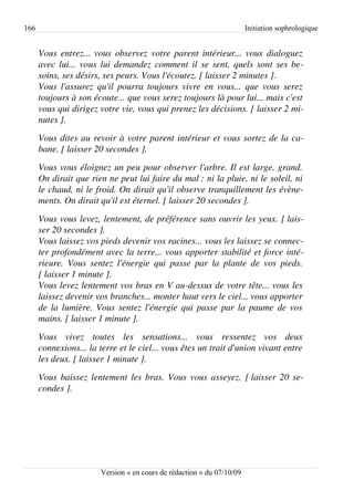 166                                                                         Initiation sophrologique


      Vous entrez... vous observez votre parent intérieur... vous dialoguez  
      avec lui... vous lui demandez comment il se sent, quels sont ses be­
      soins, ses désirs, ses peurs. Vous l'écoutez. [ laisser 2 minutes ].
      Vous l'assurez qu'il pourra toujours vivre en vous... que vous serez  
      toujours à son écoute... que vous serez toujours là pour lui... mais c'est  
      vous qui dirigez votre vie, vous qui prenez les décisions. [ laisser 2 mi­
      nutes ].
      Vous dites au revoir à votre parent intérieur et vous sortez de la ca­
      bane. [ laisser 20 secondes ].
      Vous vous éloignez un peu pour observer l'arbre. Il est large, grand.  
      On dirait que rien ne peut lui faire du mal : ni la pluie, ni le soleil, ni  
      le chaud, ni le froid. On dirait qu'il observe tranquillement les évène­
      ments. On dirait qu'il est éternel. [ laisser 20 secondes ].
      Vous vous levez, lentement, de préférence sans ouvrir les yeux. [ lais­
      ser 20 secondes ].
      Vous laissez vos pieds devenir vos racines... vous les laissez se connec­
      ter profondément avec la terre... vous apporter stabilité et force inté­
      rieure.   Vous   sentez   l'énergie   qui   passe   par   la   plante   de   vos   pieds.  
      [ laisser 1 minute ].
      Vous levez lentement vos bras en V au­dessus de votre tête... vous les  
      laissez devenir vos branches... monter haut vers le ciel... vous apporter  
      de la lumière. Vous sentez l'énergie qui passe par la paume de vos  
      mains. [ laisser 1 minute ].
      Vous   vivez   toutes   les   sensations...   vous   ressentez   vos   deux  
      connexions... la terre et le ciel... vous êtes un trait d'union vivant entre  
      les deux. [ laisser 1 minute ].
      Vous baissez lentement les bras. Vous vous asseyez.  [ laisser 20 se­
      condes ].




                           Version « en cours de rédaction » du 07/10/09
 