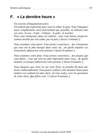 Initiation sophrologique                                                         167



F. « La dernière heure »
    Un exercice d'imagination active.
    Un endroit qui représente pour vous le calme, la paix. Vous l'imaginez  
    aussi complètement, aussi précisément que possible, en utilisant tous  
    vos sens : la vue... l'ouïe... l'odorat... le goût... le toucher.
    Vous vous transportez dans cet endroit... vous vous laissez progressi­
    vement envahir par son calme, par sa paix [ laisser 3 minutes ].
    Vous examinez votre passé. Vous prenez conscience... des évènements  
    qui vous ont le plus marqué dans votre vie... de quelle manière ces  
    événements influencent votre présent. [ laisser 6 minutes ].
    Vous examinez votre futur. Vous prenez conscience... des projets que  
    vous faites... ceux qui sont les plus importants pour vous... de quelle  
    manière ces projets influencent votre présent. [ laisser 6 minutes ].
    Vous imaginez que votre vie sur cette Terre va prendre fin dans une  
    heure, inéluctablement. Vous pouvez utiliser cette dernière heure pour  
    réaliser vos souhaits les plus chers, où vous voulez, avec les personnes  
    de votre choix. Que faîtes­vous ? [ laisser 6 minutes ].




                           Version « en cours de rédaction » du 07/10/09
 