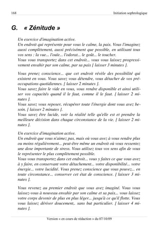 168                                                                      Initiation sophrologique



G. « Zénitude »
      Un exercice d'imagination active.
      Un endroit qui représente pour vous le calme, la paix. Vous l'imaginez  
      aussi complètement, aussi précisément que possible, en utilisant tous  
      vos sens : la vue... l'ouïe... l'odorat... le goût... le toucher.
      Vous vous transportez dans cet endroit... vous vous laissez progressi­
      vement envahir par son calme, par sa paix [ laisser 3 minutes ].
      Vous  prenez   conscience...  que   cet   endroit   révèle   des  possibilité   qui  
      existent en vous. Vous savez vous détendre, vous détacher de vos pré­
      occupations quotidiennes. [ laisser 2 minutes ].
      Vous savez faire le vide en vous, vous rendre disponible et ainsi utili­
      ser vos capacités quand il le faut, comme il le faut. [ laisser 2 mi­
      nutes ].
      Vous savez vous reposer, récupérer toute l'énergie dont vous avez be­
      soin. [ laisser 2 minutes ].
      Vous savez être lucide, voir la réalité telle qu'elle est et prendre la  
      meilleure décision dans chaque circonstance de la vie. [ laisser 2 mi­
      nutes ].
      Un exercice d'imagination active.
      Un endroit que vous n'aimez pas, mais où vous avez à vous rendre plus  
      ou moins régulièrement... peut­être même un endroit où vous ressentez  
      une dose importante de stress. Vous utilisez tous vos sens afin de vous 
      le représenter le plus complètement possible.
      Vous vous transportez dans cet endroit... vous y faites ce que vous avez 
      à y faire, en conservant votre détachement... votre disponibilité... votre  
      énergie... votre lucidité. Vous prenez conscience que vous pouvez... en  
      toute circonstance... conserver cet état de conscience. [ laisser 3 mi­
      nutes ].
      Vous revenez au premier endroit que vous avez imaginé. Vous vous  
      laissez­vous à nouveau envahir par son calme et sa paix... vous laissez  
      votre corps devenir de plus en plus léger... jusqu'à ce qu'il flotte. Vous  
      vous laissez dériver doucement,. sans but particulier. [ laisser 4 mi­
      nutes ].

                         Version « en cours de rédaction » du 07/10/09
 