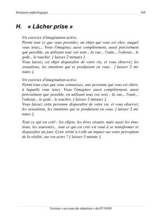 Initiation sophrologique                                                                 169



H. « Lâcher prise »
    Un exercice d'imagination active.
    Parmi tout ce que vous possédez, un objet qui vous est cher, auquel  
    vous tenez... Vous l'imaginez aussi complètement, aussi précisément  
    que possible, en utilisant tous vos sens : la vue... l'ouïe... l'odorat... le 
    goût... le toucher. [ laisser 2 minutes ].
    Vous laissez cet objet disparaître de votre vie, et vous observez les  
    sensations,  les  émotions  qui  se  produisent  en  vous  . [ laisser  2  mi­
    nutes ].
    Un exercice d'imagination active.
    Parmi tous ceux que vous connaissez, une personne qui vous est chère,  
    à   laquelle   vous   tenez.   Vous   l'imaginer   aussi   complètement,   aussi  
    précisément que possible, en utilisant tous vos sens : la vue... l'ouïe...  
    l'odorat... le goût... le toucher. [ laisser 2 minutes ].
    Vous laissez cette personne disparaître de votre vie, et vous observez  
    les sensations, les émotions qui se produisent en vous. [ laisser 2 mi­
    nutes ].
    Tout ce qui est créé : les objets, les êtres vivants, mais aussi les émo­
    tions, les souvenirs... tout ce qui est crée est voué à se transformer et  
    disparaître un jour. Cette vérité a­t­elle un impact sur votre perception  
    de la réalité, sur vos actes ? [ laisser 5 minute ].




                           Version « en cours de rédaction » du 07/10/09
 