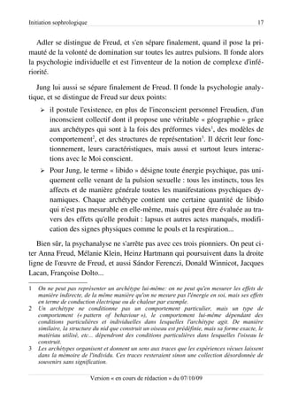 Initiation sophrologique                                                                        17


   Adler se distingue de Freud, et s'en sépare finalement, quand il pose la pri­
mauté de la volonté de domination sur toutes les autres pulsions. Il fonde alors
la psychologie individuelle et est l'inventeur de la notion de complexe d'infé­
riorité.

   Jung lui aussi se sépare finalement de Freud. Il fonde la psychologie analy­
tique, et se distingue de Freud sur deux points:
    ➢   il postule l'existence, en plus de l'inconscient personnel Freudien, d'un
        inconscient collectif dont il propose une véritable « géographie » grâce
        aux archétypes qui sont à la fois des préformes vides1, des modèles de
        comportement2, et des structures de représentation3. Il décrit leur fonc­
        tionnement, leurs caractéristiques, mais aussi et surtout leurs interac­
        tions avec le Moi conscient.
    ➢   Pour Jung, le terme « libido » désigne toute énergie psychique, pas uni­
        quement celle venant de la pulsion sexuelle : tous les instincts, tous les
        affects et de manière générale toutes les manifestations psychiques dy­
        namiques. Chaque archétype contient une certaine quantité de libido
        qui n'est pas mesurable en elle-même, mais qui peut être évaluée au tra­
        vers des effets qu'elle produit : lapsus et autres actes manqués, modifi­
        cation des signes physiques comme le pouls et la respiration...
   Bien sûr, la psychanalyse ne s'arrête pas avec ces trois pionniers. On peut ci­
ter Anna Freud, Mélanie Klein, Heinz Hartmann qui poursuivent dans la droite
ligne de l'œuvre de Freud, et aussi Sándor Ferenczi, Donald Winnicot, Jacques
Lacan, Françoise Dolto...

1   On ne peut pas représenter un archétype lui-même: on ne peut qu'en mesurer les effets de
    manière indirecte, de la même manière qu'on ne mesure pas l'énergie en soi, mais ses effets
    en terme de conduction électrique ou de chaleur par exemple.
2   Un archétype ne conditionne pas un comportement particulier, mais un type de
    comportement (« pattern of behaviour »), le comportement lui-même dépendant des
    conditions particulières et individuelles dans lesquelles l'archétype agit. De manière
    similaire, la structure du nid que construit un oiseau est prédéfinie, mais sa forme exacte, le
    matériau utilisé, etc... dépendront des conditions particulières dans lesquelles l'oiseau le
    construit.
3   Les archétypes organisent et donnent un sens aux traces que les expériences vécues laissent
    dans la mémoire de l'individu. Ces traces resteraient sinon une collection désordonnée de
    souvenirs sans signification.

                           Version « en cours de rédaction » du 07/10/09
 