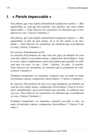 170                                                                         Initiation sophrologique



I. « Parole impeccable »
      Une phrase, que vous répétez mentalement à plusieurs reprises : « Dès  
      aujourd'hui, je veux que mes pensées, mes paroles, mes actes soient  
      impeccables. ». Vous observez les sensations, les émotions qui se pro­
      duisent en vous. [ laisser 3 minutes ].
      Une phrase, que vous répétez mentalement à plusieurs reprises : « Dès  
      aujourd'hui,   je   fais   de   mon   mieux,   vis   à   vis   des   autres   et   de   moi­
      même. ». Vous observez les sensations, les émotions qui se produisent  
      en vous. [ laisser 3 minutes ].
      Un exercice d'imagination active.
      Le souvenir d'un moment où vous vous êtes jugé, un moment où vous  
      vous êtes refusé à vous­même amour, compassion, bienveillance. Vous  
      le revivez aussi complètement, aussi précisément que possible, en utili­
      sant tous vos sens : la vue... l'ouïe... l'odorat... le goût... le toucher.  
      Vous observez les sensations, les émotions qui se produisent en vous.  
      [ laisser 2 minutes ].
      Comment transformer ces moments, comment vous accorder en toute  
      circonstance amour, compassion, bienveillance ? [ laisser 3 minutes ].
      Le souvenir d'un moment où vous avez jugé quelqu'un, un moment où  
      vous lui avez refusé amour, compassion, bienveillance. Vous le revivez  
      aussi complètement, aussi précisément que possible, en utilisant tous  
      vos sens. Vous observez les sensations, les émotions qui se produisent  
      en vous. [ laisser 2 minutes ].
      Comment   transformer   ces   moments,   comment   accorder   à   tous,   en  
      toute circonstance amour, compassion, bienveillance ? [ laisser 3 mi­
      nutes ].




                           Version « en cours de rédaction » du 07/10/09
 