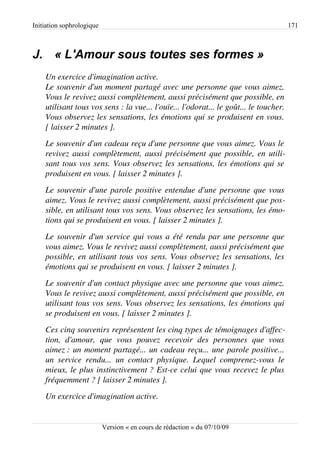 Initiation sophrologique                                                                 171



J. « L'Amour sous toutes ses formes »
    Un exercice d'imagination active.
    Le souvenir d'un moment partagé avec une personne que vous aimez.  
    Vous le revivez aussi complètement, aussi précisément que possible, en  
    utilisant tous vos sens : la vue... l'ouïe... l'odorat... le goût... le toucher.  
    Vous observez les sensations, les émotions qui se produisent en vous.  
    [ laisser 2 minutes ].
    Le souvenir d'un cadeau reçu d'une personne que vous aimez. Vous le  
    revivez aussi complètement, aussi précisément que possible, en utili­
    sant tous vos sens. Vous observez les sensations, les émotions qui se  
    produisent en vous. [ laisser 2 minutes ].
    Le souvenir d'une parole positive entendue d'une personne que vous  
    aimez. Vous le revivez aussi complètement, aussi précisément que pos­
    sible, en utilisant tous vos sens. Vous observez les sensations, les émo­
    tions qui se produisent en vous. [ laisser 2 minutes ].
    Le souvenir d'un service qui vous a été rendu par une personne que  
    vous aimez. Vous le revivez aussi complètement, aussi précisément que  
    possible, en utilisant tous vos sens. Vous observez les sensations, les  
    émotions qui se produisent en vous. [ laisser 2 minutes ].
    Le souvenir d'un contact physique avec une personne que vous aimez.  
    Vous le revivez aussi complètement, aussi précisément que possible, en  
    utilisant tous vos sens. Vous observez les sensations, les émotions qui  
    se produisent en vous. [ laisser 2 minutes ].
    Ces cinq souvenirs représentent les cinq types de témoignages d'affec­
    tion,   d'amour,   que   vous   pouvez   recevoir   des   personnes   que   vous  
    aimez :  un moment partagé... un cadeau reçu... une parole positive...  
    un   service   rendu...   un   contact   physique.   Lequel   comprenez­vous   le 
    mieux, le plus instinctivement ? Est­ce celui que vous recevez le plus  
    fréquemment ? [ laisser 2 minutes ].
    Un exercice d'imagination active.


                           Version « en cours de rédaction » du 07/10/09
 