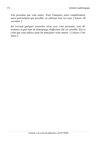 172                                                                    Initiation sophrologique


      Une personne que vous aimez. Vous l'imaginez aussi complètement,  
      aussi précisément que possible, en utilisant tous vos sens. [ laisser 30 
      secondes ].
      En revivant quelques souvenirs vécus avec cette personne, vous dé­
      terminez à quel type de témoignage d'affection elle est sensible. Est­ce  
      celui que vous utilisez pour lui témoigner votre amour ? [ laisser 2 mi­
      nutes ].




                       Version « en cours de rédaction » du 07/10/09
 