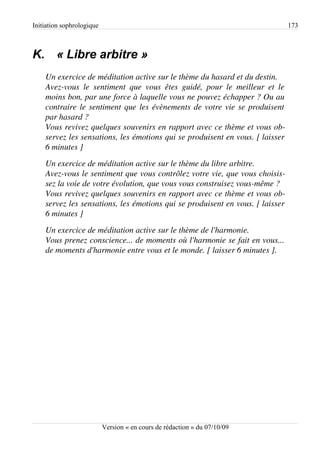 Initiation sophrologique                                                                       173



K. « Libre arbitre »
    Un exercice de méditation active sur le thème du hasard et du destin.
    Avez­vous   le  sentiment   que   vous   êtes   guidé,   pour   le   meilleur   et   le 
    moins bon, par une force à laquelle vous ne pouvez échapper ? Ou au 
    contraire le sentiment que les évènements de votre vie se produisent  
    par hasard ?
    Vous revivez quelques souvenirs en rapport avec ce thème et vous ob­
    servez les sensations, les émotions qui se produisent en vous. [ laisser 
    6 minutes ]
    Un exercice de méditation active sur le thème du libre arbitre.
    Avez­vous le sentiment que vous contrôlez votre vie, que vous choisis­
    sez la voie de votre évolution, que vous vous construisez vous­même ?
    Vous revivez quelques souvenirs en rapport avec ce thème et vous ob­
    servez les sensations, les émotions qui se produisent en vous. [ laisser 
    6 minutes ]
    Un exercice de méditation active sur le thème de l'harmonie.
    Vous prenez conscience... de moments où l'harmonie se fait en vous...  
    de moments d'harmonie entre vous et le monde. [ laisser 6 minutes ].




                           Version « en cours de rédaction » du 07/10/09
 
