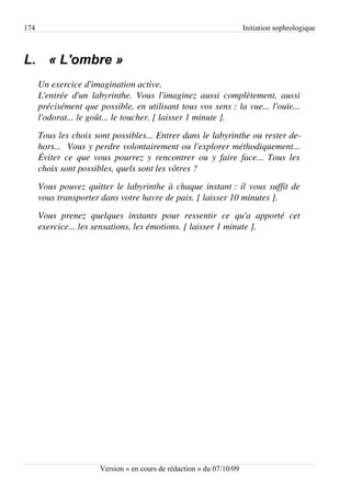 174                                                                      Initiation sophrologique



L. « L'ombre »
      Un exercice d'imagination active.
      L'entrée   d'un  labyrinthe.   Vous  l'imaginez  aussi   complètement,   aussi  
      précisément que possible, en utilisant tous vos sens : la vue... l'ouïe...  
      l'odorat... le goût... le toucher. [ laisser 1 minute ].
      Tous les choix sont possibles... Entrer dans le labyrinthe ou rester de­
      hors...  Vous y perdre volontairement ou l'explorer méthodiquement...  
      Éviter ce que vous pourrez y rencontrer ou y faire face... Tous les  
      choix sont possibles, quels sont les vôtres ?
      Vous pouvez quitter le labyrinthe à chaque instant : il vous suffit de  
      vous transporter dans votre havre de paix. [ laisser 10 minutes ].
      Vous   prenez   quelques   instants   pour   ressentir   ce   qu'a   apporté   cet  
      exercice... les sensations, les émotions. [ laisser 1 minute ].




                         Version « en cours de rédaction » du 07/10/09
 