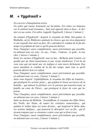 Initiation sophrologique                                                                          175



M. « Yggdrasill »
    Un exercice d'imagination active.
    Un arbre qui tourne lentement sur lui­même. Cet arbre est immense  
    car il contient neuf royaumes... huit sont opposés deux à deux... le der­
    nier est au centre. Cet arbre s'appelle Yggdrasill. [ laisser 1 minute ].
    Au sommet d'Yggdrasill : Asgard, le royaume de Odin. Son palais, le 
    Walhalla, où les Walkyries amènent les braves qui ont vécu dignement  
    et ont regardé leur mort en face. Ils y attendent le combat de la fin des  
    temps en profitant de tout ce qu'ils peuvent désirer.
    Vous l'imaginez aussi complètement, aussi précisément que possible,  
    en utilisant tous vos sens : la vue... l'ouïe... l'odorat... le goût... le tou­
    cher. [ laisser 1 minute ].
    Entre les racines d'Yggdrasill, tout en bas : Helheim dont l'entrée est 
    gardée par un chien monstrueux et une vierge ténébreuse. C'est là où  
    vont ceux qui ont mené une vie indigne et sont morts lâchement. Eux  
    aussi   attendent   le   combat   de   la   fin   des   temps,   mais   tout   ce   qu'ils 
    peuvent désirer leur est refusé.
    Vous l'imaginez aussi complètement, aussi précisément que possible,  
    en utilisant tous vos sens. [ laisser 1 minute ].
    Juste sous Asgard : Lightalfaheim, le royaume des Elfes de Lumière...  
    qui protègent les actions justes... qui guident le brave au travers de la 
    bataille... qui mènent le pêcheur vers le poisson qui nourrira toute sa 
    famille   au cœur   de  l'hiver...  qui  protègent  le  foyer   de  ceux  qui  les  
    prient.
    Vous l'imaginez aussi complètement, aussi précisément que possible,  
    en utilisant tous vos sens. [ laisser 1 minute ].
    Juste au dessus de Helheim : Svartalfheim, le royaume des Elfes Noirs,  
    des   Trolls,   des   Nains,   de   toutes   les   créatures   souterraines...   qui  
    guident le traître dans ses noirs dessins... qui inspirent le lâche dans  
    ses actions indignes... qui poussent le désespéré vers sa fin... qui fi­
    nissent toujours par se retourner contre ceux qui se fient à eux.
    Vous l'imaginez aussi complètement, aussi précisément que possible,  
    en utilisant tous vos sens. [ laisser 1 minute ].


                           Version « en cours de rédaction » du 07/10/09
 