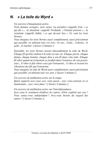 Initiation sophrologique                                                                         177



N. « La toile du Wyrd »
    Un exercice d'imagination active.
    Trois femmes aveugles, trois sœurs. La première s'appelle Urd, « ce  
    qui fut ».... la deuxième s'appelle Verdandi, « l'instant présent »... la  
    troisième   s'appelle   Sulkd,   « ce   qui   devrait   être ».   Ce   sont   les   trois 
    Nornes.
    Vous imaginez les trois Nornes aussi complètement, aussi précisément  
    que possible, en utilisant tous vos sens : la vue... l'ouïe... l'odorat... le 
    goût... le toucher. [ laisser 3 minutes ]
    Ensemble,  les  trois  Nornes  tissent  inlassablement  la   toile   de   Wyrd.  
    Chaque fil qu'elles mêlent à la toile est une vie. Chaque pierre, chaque  
    plante, chaque homme, chaque dieu a son fil dans cette toile. Chaque  
    fil vibre quand un événement se produit dans l'existence de son posses­
    seur... il vibre et fait vibrer ceux qui l'entourent... il vibre et ressent les  
    vibrations des fils qui l'entourent.
    Vous imaginez la toile de Wyrd aussi complètement, aussi précisément  
    que possible, en utilisant tous vos sens. [ laisser 3 minutes ].
    Un exercice de méditation active sur le temps.
    Quels rapports avez­vous avec votre passé... avec votre présent, ici et  
    maintenant... avec votre futur ? [ laisser 2 minutes ].
    Un exercice de méditation active sur l'interdépendance.
    Avez­vous le sentiment d'utiliser les autres, d'être exploité par eux ? 
    Vous   sentez­vous   indépendant ?   Avez­vous   besoin   du   regard   des 
    autres ? [ laisser 2 minutes ].




                           Version « en cours de rédaction » du 07/10/09
 