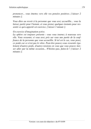 Initiation sophrologique                                                         179


    prononcer... vous émettez vers elle vos pensées positives. [ laisser 2 
    minutes ].
    Vous dites au revoir à la personne que vous avez accueillie... vous la  
    laissez partir pour l'instant, et vous prenez quelques instants pour res­
    sentir ce qu'a apporté cet exercice. [ laisser 1 minute ].
    Un exercice d'imagination active.
    La sphère est toujours présente : vous vous tournez à nouveau vers  
    elle. Vous ressentez si vous avez pris sur vous une partie de la souf­
    france de la personne que vous accueillie. Si tel est le cas, vous posez  
    ce poids car ce n'est pas le vôtre. Peut­être pouvez­vous ressentir éga­
    lement d'autres poids, d'autres tensions en vous que vous pouvez lais­
    ser aller par la même occasion... N'hésitez­pas, faites­le ! [ laisser 2 
    minutes ].




                           Version « en cours de rédaction » du 07/10/09
 
