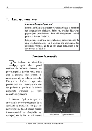 18                                                                  Initiation sophrologique




1.    La psychanalyse
                   L'essentiel en quelques mots
                   Freud a construit sa théorie psychanalytique à partir de
                   ses observations cliniques. Selon lui, tous les désordres
                   psychiques proviennent d'un développement sexuel
                   perturbé durant l'enfance.
                   En étudiant les rêves, lapsus et autres actes manqués, la
                   cure psychanalytique vise à amener à la conscience les
                   contenus refoulés, et de ce fait aider l'analysant à ré­
                   soudre ses difficultés.


                          Une théorie sexuelle


     E  n étudiant les désordres
        psychiques d'un grand
nombre de patients névrosés ou
psychotiques, Sigmund Freud met à
jour la présence sous-jacente, in­
consciente, de la pulsion sexuelle.
Plus encore, il s'aperçoit que cette
présence est une constante chez tous
ses patients et qu'elle est la source
principale d'énergie de leurs
désordres psychiques.

  Il constate également que les
anormalités de développement de la
sexualité se traduisent soit par des
perversions de l'objet sexuel normal
(homosexualité ou pédophilie par
                                                 Illustration 1: Sigmund Freud
exemple) ou du but sexuel normal


                    Version « en cours de rédaction » du 07/10/09
 