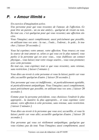 180                                                                      Initiation sophrologique



P. « Amour illimité »
      Un exercice d'imagination active.
      Une personne pour qui vous ressentez de l'amour, de l'affection. Ce  
      peut être un parent... un ou une ami(e)... quelqu'un de vivant ou non.  
      En tout cas, c'est quelqu'un pour qui vous ressentez une affection sin­
      cère.
      Vous l'imaginez aussi complètement, aussi précisément que possible,  
      en utilisant tous vos sens : la vue... l'ouïe... l'odorat... le goût... le tou­
      cher. [ laisser 20 secondes ].
      Vous lui exprimez votre amour, votre affection. Vous trouvez en vous  
      la source de tout amour et, selon ce qui vous est le plus naturel, vous  
      parlez à la personne qui est avec vous... vous établissez un contact  
      physique... vous laissez tout votre visage sourire... vous vous promenez  
      avec cette personne.
      En tout cas, vous exprimez tout ce que vous ressentez, sans retenue,  
      sans restriction. [ laisser 2 minutes ].
      Vous dites au revoir à cette personne et vous la laissez partir car vous  
      allez accueillir quelqu'un d'autre. [ laisser 20 secondes ].
      Une personne qui vous est indifférente... ni particulièrement agréable,  
      ni particulièrement antipathique. Vous l'imaginez aussi complètement,  
      aussi précisément que possible, en utilisant tous vos sens. [ laisser 20 
      secondes ].
      Comme pour la personne précédente, vous choisissez l'endroit le plus  
      approprié... la manière la plus appropriée... et vous exprimez votre  
      amour, votre affection à cette personne, sans retenue, sans restriction.  
      [ laisser 2 minutes ].
      Vous dites au revoir à la personne que vous avez accueillie, et vous la  
      laissez partir car vous allez accueillir quelqu'un d'autre. [ laisser 20 
      secondes ].
      Une   personne   qui   vous   est   réellement   antipathique,   quelqu'un   que  
      vous n'aimez pas du tout. Vous l'imaginez aussi complètement, aussi  

                         Version « en cours de rédaction » du 07/10/09
 
