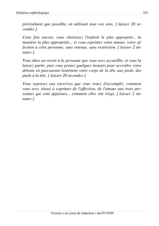 Initiation sophrologique                                                                       181


    précisément que possible, en utilisant tous vos sens. [ laisser 20 se­
    condes ].
    Cette   fois   encore,   vous   choisissez   l'endroit   le   plus   approprié...   la  
    manière la plus appropriée... et vous exprimez votre amour, votre af­
    fection à cette personne, sans retenue, sans restriction. [ laisser 2 mi­
    nutes ].
    Vous dites au revoir à la personne que vous avez accueillie, et vous la  
    laissez partir, puis vous prenez quelques instants pour accroître votre  
    détente en parcourant lentement votre corps de la tête aux pieds, des  
    pieds à la tête. [ laisser 20 secondes ].
    Vous   repensez   aux   exercices   que   vous   venez   d'accomplir,   comment  
    vous avez réussi à exprimer de l'affection, de l'amour aux trois per­
    sonnes qui sont apparues... comment elles ont réagi. [ laisser 2 mi­
    nutes ].




                           Version « en cours de rédaction » du 07/10/09
 