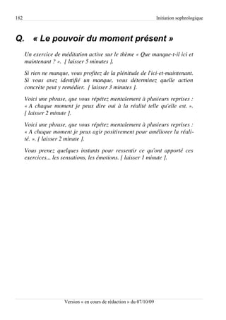 182                                                                      Initiation sophrologique



Q. « Le pouvoir du moment présent »
      Un exercice de méditation active sur le thème « Que manque­t­il ici et  
      maintenant ? ».  [ laisser 5 minutes ].
      Si rien ne manque, vous profitez de la plénitude de l'ici­et­maintenant. 
      Si   vous   avez   identifié   un   manque,   vous   déterminez   quelle   action  
      concrète peut y remédier.  [ laisser 3 minutes ].
      Voici une phrase, que vous répétez mentalement à plusieurs reprises : 
      « A chaque moment je peux dire oui à la réalité telle qu'elle est. ». 
      [ laisser 2 minute ].
      Voici une phrase, que vous répétez mentalement à plusieurs reprises : 
      « A chaque moment je peux agir positivement pour améliorer la réali­
      té. ». [ laisser 2 minute ].
      Vous  prenez  quelques  instants  pour  ressentir  ce  qu'ont  apporté  ces  
      exercices... les sensations, les émotions. [ laisser 1 minute ].




                         Version « en cours de rédaction » du 07/10/09
 