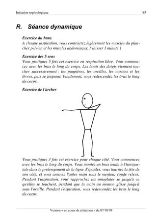 Initiation sophrologique                                                                        183



R. Séance dynamique
    Exercice du hara.
    A chaque inspiration, vous contractez légèrement les muscles du plan­
    cher pelvien et les muscles abdominaux. [ laisser 1 minute ]

    Exercice des 5 sens
    Vous pratiquez 5 fois cet exercice en respiration libre. Vous commen­
    cez avec les bras le long du corps. Les bouts des doigts viennent tou­
    cher   successivement :   les   paupières,   les   oreilles,   les   narines   et   les  
    lèvres, puis se joignent. Finalement, vous redescendez les bras le long  
    du corps.

    Exercice de l'archer




    Vous pratiquez 3 fois cet exercice pour chaque côté. Vous commencez  
    avec les bras le long du corps. Vous montez un bras tendu à l'horizon­
    tale dans le prolongement de la ligne d'épaules, vous tournez la tête de  
    son côté, et vous amenez l'autre main sous le menton, coude relevé.  
    Pendant   l'inspiration,   vous   rapprochez   les   omoplates   se   jusqu'à   ce  
    qu'elles se touchent, pendant que la main au menton glisse jusqu'à  
    sous l'oreille. Pendant l'expiration, vous redescendez les bras le long  
    du corps.


                           Version « en cours de rédaction » du 07/10/09
 