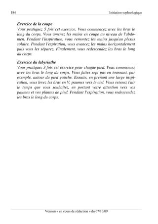 184                                                                       Initiation sophrologique


      Exercice de la coupe
      Vous pratiquez 5 fois cet exercice. Vous commencez avec les bras le  
      long du corps. Vous amenez les mains en coupe au niveau de l'abdo­
      men. Pendant l'inspiration, vous remontez les mains jusqu'au plexus  
      solaire. Pendant l'expiration, vous avancez les mains horizontalement  
      puis vous les séparez. Finalement, vous redescendez les bras le long  
      du corps.

      Exercice du labyrinthe
      Vous pratiquez 3 fois cet exercice pour chaque pied. Vous commencez  
      avec les bras le long du corps. Vous faites sept pas en tournant, par  
      exemple, autour du pied gauche. Ensuite, en prenant une large inspi­
      ration, vous levez les bras en V, paumes vers le ciel. Vous retenez l'air  
      le   temps   que   vous   souhaitez,   en   portant   votre   attention   vers   vos  
      paumes et vos plantes de pied. Pendant l'expiration, vous redescendez 
      les bras le long du corps.




                          Version « en cours de rédaction » du 07/10/09
 