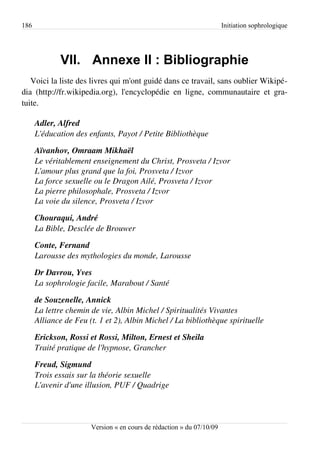 186                                                                    Initiation sophrologique




             VII. Annexe II : Bibliographie
   Voici la liste des livres qui m'ont guidé dans ce travail, sans oublier Wikipé­
dia (http://fr.wikipedia.org), l'encyclopédie en ligne, communautaire et gra­
tuite.

      Adler, Alfred
      L'éducation des enfants, Payot / Petite Bibliothèque

      Aïvanhov, Omraam Mikhaël
      Le véritablement enseignement du Christ, Prosveta / Izvor
      L'amour plus grand que la foi, Prosveta / Izvor
      La force sexuelle ou le Dragon Ailé, Prosveta / Izvor
      La pierre philosophale, Prosveta / Izvor
      La voie du silence, Prosveta / Izvor

      Chouraqui, André
      La Bible, Desclée de Brouwer

      Conte, Fernand
      Larousse des mythologies du monde, Larousse

      Dr Davrou, Yves
      La sophrologie facile, Marabout / Santé

      de Souzenelle, Annick
      La lettre chemin de vie, Albin Michel / Spiritualités Vivantes
      Alliance de Feu (t. 1 et 2), Albin Michel / La bibliothèque spirituelle

      Erickson, Rossi et Rossi, Milton, Ernest et Sheila 
      Traité pratique de l'hypnose, Grancher

      Freud, Sigmund
      Trois essais sur la théorie sexuelle
      L'avenir d'une illusion, PUF / Quadrige



                       Version « en cours de rédaction » du 07/10/09
 