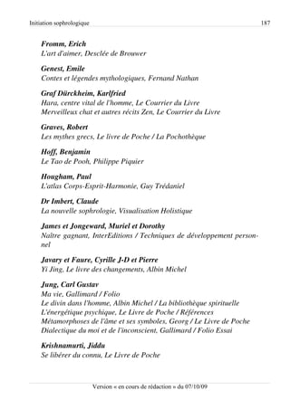 Initiation sophrologique                                                   187


    Fromm, Erich
    L'art d'aimer, Desclée de Brouwer

    Genest, Emile
    Contes et légendes mythologiques, Fernand Nathan

    Graf Dürckheim, Karlfried
    Hara, centre vital de l'homme, Le Courrier du Livre
    Merveilleux chat et autres récits Zen, Le Courrier du Livre

    Graves, Robert
    Les mythes grecs, Le livre de Poche / La Pochothèque

    Hoff, Benjamin
    Le Tao de Pooh, Philippe Piquier

    Hougham, Paul
    L'atlas Corps­Esprit­Harmonie, Guy Trédaniel

    Dr Imbert, Claude
    La nouvelle sophrologie, Visualisation Holistique

    James et Jongeward, Muriel et Dorothy
    Naître gagnant, InterEditions / Techniques de développement person­
    nel

    Javary et Faure, Cyrille J­D et Pierre
    Yi Jing, Le livre des changements, Albin Michel

    Jung, Carl Gustav
    Ma vie, Gallimard / Folio 
    Le divin dans l'homme, Albin Michel / La bibliothèque spirituelle
    L'énergétique psychique, Le Livre de Poche / Références
    Métamorphoses de l'âme et ses symboles, Georg / Le Livre de Poche
    Dialectique du moi et de l'inconscient, Gallimard / Folio Essai

    Krishnamurti, Jiddu
    Se libérer du connu, Le Livre de Poche



                           Version « en cours de rédaction » du 07/10/09
 