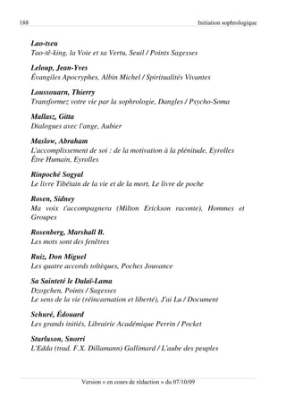 188                                                                    Initiation sophrologique


      Lao­tseu
      Tao­tê­king, la Voie et sa Vertu, Seuil / Points Sagesses

      Leloup, Jean­Yves
      Évangiles Apocryphes, Albin Michel / Spiritualités Vivantes

      Loussouarn, Thierry
      Transformez votre vie par la sophrologie, Dangles / Psycho­Soma

      Mallasz, Gitta
      Dialogues avec l'ange, Aubier

      Maslow, Abraham
      L'accomplissement de soi : de la motivation à la plénitude, Eyrolles
      Être Humain, Eyrolles

      Rinpoché Sogyal
      Le livre Tibétain de la vie et de la mort, Le livre de poche

      Rosen, Sidney
      Ma   voix   t'accompagnera   (Milton   Erickson   raconte),   Hommes   et  
      Groupes

      Rosenberg, Marshall B.
      Les mots sont des fenêtres

      Ruiz, Don Miguel
      Les quatre accords toltèques, Poches Jouvance

      Sa Sainteté le Dalaï­Lama
      Dzogchen, Points / Sagesses
      Le sens de la vie (réincarnation et liberté), J'ai Lu / Document

      Schuré, Édouard
      Les grands initiés, Librairie Académique Perrin / Pocket

      Sturluson, Snorri
      L'Edda (trad. F.X. Dillamann) Gallimard / L'aube des peuples



                       Version « en cours de rédaction » du 07/10/09
 