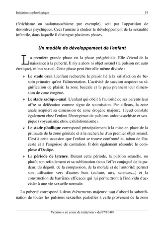 Initiation sophrologique                                                        19


(fétichisme ou sadomasochisme par exemple), soit par l'apparition de
désordres psychiques. Ceci l'amène à étudier le développement de la sexualité
infantile, dans laquelle il distingue plusieurs phases.


                Un modèle de développement de l'enfant


   L    a première grande phase est la phase pré-génitale. Elle s'étend de la
        naissance à la puberté. Il n'y a alors ni objet sexuel (la pulsion est auto
érotique), ni but sexuel. Cette phase peut être elle-même divisée :
    ➢   Le stade oral. L'enfant recherche le plaisir lié à la satisfaction du be­
        soin primaire qu'est l'alimentation. L'activité de succion acquiert sa si­
        gnification de plaisir, la zone buccale et la peau prennent leur dimen­
        sion de zone érogène.
    ➢   Le stade sadique-anal. L'enfant qui obéit à l'autorité de ses parents leur
        offre sa défécation comme signe de soumission. Par ailleurs, la zone
        anale acquiert sa dimension de zone érogène majeure. Freud constate
        également chez l'enfant l'émergence de pulsions sadomasochiste et sco­
        pique (voyeurisme et/ou exhibitionnisme).
    ➢   Le stade phallique correspond principalement à la mise en place de la
        primauté de la zone génitale et à la recherche d'un premier objet sexuel.
        C'est à cette occasion que l'enfant se trouve confronté au tabou de l'in­
        ceste et à l'angoisse de castration. Il doit également résoudre le com­
        plexe d'Oedipe.
    ➢   La période de latence. Durant cette période, la pulsion sexuelle, ou
        plutôt son refoulement et sa sublimation (sous l'effet conjugué de la pu­
        deur, du dégoût, de la compassion, de la morale et de l'autorité) permet
        son utilisation vers d'autres buts (culture, arts, sciences...) et la
        construction de barrières efficaces qui lui permettront à l'individu d'ac­
        céder à une vie sexuelle normale.
  La puberté correspond à deux évènements majeurs: tout d'abord la subordi­
nation de toutes les pulsions sexuelles partielles à celle provenant de la zone


                           Version « en cours de rédaction » du 07/10/09
 