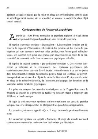 20                                                                   Initiation sophrologique


génitale, ce qui se traduit par la mise en place des préliminaires sexuels dans
un développement normal de la sexualité, et ensuite la recherche d'un objet
sexuel normal.


               Cartographies de l'appareil psychique


     A    partir de 1900, Freud formalise la première topique. Il s'agit d'une
         description de l'appareil psychique sous forme de systèmes.

   Il baptise le premier système « inconscient ». L'inconscient freudien est dé­
pourvu de capacité d'élaboration : il contient des pulsions et des traces de per­
ceptions qui sont vécues et revécues telles quelles, sous forme quasi hallucina­
toires. Ce système figé, pour une grande part inaccessible au reste de la per­
sonnalité, se construit sur la base de contenus psychiques refoulés.

   Il baptise le second système « pré-conscient/conscient ». Ce système com­
prend la mémoire et la conscience. Les contenus psychiques pré-
conscients/conscients peuvent être élaborés : contrairement à ce qui se passe
dans l'inconscient, l'énergie pulsionnelle peut se fixer sur les traces de percep­
tion qui deviennent alors les objets du désir de l'individu. Ceci permet la mise
en place de la mémoire factuelle, de l'attention, du langage, des émotions et de
toutes les autres fonctions psychiques.

   La prise en compte des troubles narcissiques et de l'opposition entre le
principe de plaisir et le principe de réalité va pousser Freud à proposer vers
1920 une seconde topique.

   Il s'agit de trois nouveaux systèmes qui ne remplacent pas ceux du premier
topique, mais s'y superposent et en élargissent les possibilités d'application.

   Le premier système est appelé « Ça ». Il s'agit du monde pulsionnel incons­
cient.

  Le deuxième système est appelé « Surmoi ». Il s'agit du monde normatif
contenant notamment les codes sociaux intériorisés par l'individu.


                     Version « en cours de rédaction » du 07/10/09
 