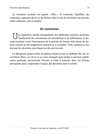 Initiation sophrologique                                                        21


  Le troisième système est appelé « Moi ». Il recherche l'équilibre des
contraintes opposées du Ça et du Surmoi dans le but de construire une person­
nalité cohérente, unie et unifiée.


                                      En conclusion


   U     ne répartition initiale déséquilibrée des différentes pulsions partielles,
         l'inefficacité des mécanismes de refoulement et de sublimation, le rac­
courcissement (voire l'inexistence) de la période de latence sont autant de fac­
teurs causant un développement anormal de la sexualité. Cette situation se tra­
duit par des désordres psychiques ou des perversions.

   Le thérapeute propose donc au patient d'analyser par la méthode dite des as­
sociations libres, ses rêves et ses actes manqués pour mettre à jour leur signifi­
cation profonde, inconsciente. Ensuite, il l'aide à remonter dans son histoire
personnelle pour comprendre l'origine des désordres dont il souffre.




                           Version « en cours de rédaction » du 07/10/09
 