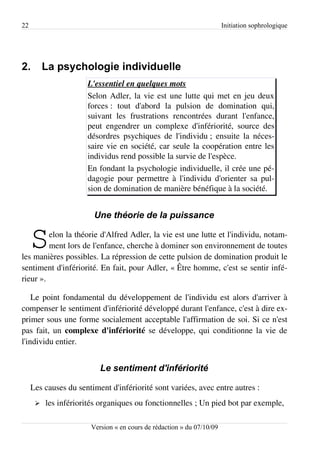 22                                                                     Initiation sophrologique




2.        La psychologie individuelle
                      L'essentiel en quelques mots
                      Selon Adler, la vie est une lutte qui met en jeu deux
                      forces : tout d'abord la pulsion de domination qui,
                      suivant les frustrations rencontrées durant l'enfance,
                      peut engendrer un complexe d'infériorité, source des
                      désordres psychiques de l'individu ; ensuite la néces­
                      saire vie en société, car seule la coopération entre les
                      individus rend possible la survie de l'espèce.
                      En fondant la psychologie individuelle, il crée une pé­
                      dagogie pour permettre à l'individu d'orienter sa pul­
                      sion de domination de manière bénéfique à la société.


                        Une théorie de la puissance


     S   elon la théorie d'Alfred Adler, la vie est une lutte et l'individu, notam­
         ment lors de l'enfance, cherche à dominer son environnement de toutes
les manières possibles. La répression de cette pulsion de domination produit le
sentiment d'infériorité. En fait, pour Adler, « Être homme, c'est se sentir infé­
rieur ».

    Le point fondamental du développement de l'individu est alors d'arriver à
compenser le sentiment d'infériorité développé durant l'enfance, c'est à dire ex­
primer sous une forme socialement acceptable l'affirmation de soi. Si ce n'est
pas fait, un complexe d'infériorité se développe, qui conditionne la vie de
l'individu entier.


                          Le sentiment d'infériorité

     Les causes du sentiment d'infériorité sont variées, avec entre autres :
      ➢   les infériorités organiques ou fonctionnelles ; Un pied bot par exemple,

                       Version « en cours de rédaction » du 07/10/09
 