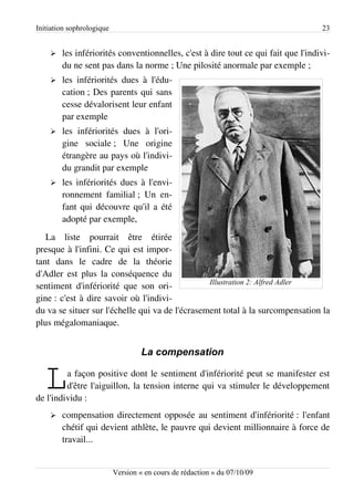 Initiation sophrologique                                                           23


    ➢   les infériorités conventionnelles, c'est à dire tout ce qui fait que l'indivi­
        du ne sent pas dans la norme ; Une pilosité anormale par exemple ;
    ➢   les infériorités dues à l'édu­
        cation ; Des parents qui sans
        cesse dévalorisent leur enfant
        par exemple
    ➢   les infériorités dues à l'ori­
        gine sociale ; Une origine
        étrangère au pays où l'indivi­
        du grandit par exemple
    ➢   les infériorités dues à l'envi­
        ronnement familial ; Un en­
        fant qui découvre qu'il a été
        adopté par exemple,
   La liste pourrait être étirée
presque à l'infini. Ce qui est impor­
tant dans le cadre de la théorie
d'Adler est plus la conséquence du
                                                 Illustration 2: Alfred Adler
sentiment d'infériorité que son ori­
gine : c'est à dire savoir où l'indivi­
du va se situer sur l'échelle qui va de l'écrasement total à la surcompensation la
plus mégalomaniaque.


                                    La compensation


   L     a façon positive dont le sentiment d'infériorité peut se manifester est
         d'être l'aiguillon, la tension interne qui va stimuler le développement
de l'individu :
    ➢   compensation directement opposée au sentiment d'infériorité : l'enfant
        chétif qui devient athlète, le pauvre qui devient millionnaire à force de
        travail...


                           Version « en cours de rédaction » du 07/10/09
 