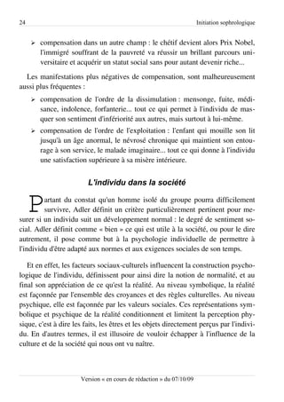 24                                                                    Initiation sophrologique


     ➢   compensation dans un autre champ : le chétif devient alors Prix Nobel,
         l'immigré souffrant de la pauvreté va réussir un brillant parcours uni­
         versitaire et acquérir un statut social sans pour autant devenir riche...
  Les manifestations plus négatives de compensation, sont malheureusement
aussi plus fréquentes :
     ➢   compensation de l'ordre de la dissimulation : mensonge, fuite, médi­
         sance, indolence, forfanterie... tout ce qui permet à l'individu de mas­
         quer son sentiment d'infériorité aux autres, mais surtout à lui-même.
     ➢   compensation de l'ordre de l'exploitation : l'enfant qui mouille son lit
         jusqu'à un âge anormal, le névrosé chronique qui maintient son entou­
         rage à son service, le malade imaginaire... tout ce qui donne à l'individu
         une satisfaction supérieure à sa misère intérieure.


                         L'individu dans la société


     P   artant du constat qu'un homme isolé du groupe pourra difficilement
         survivre, Adler définit un critère particulièrement pertinent pour me­
surer si un individu suit un développement normal : le degré de sentiment so­
cial. Adler définit comme « bien » ce qui est utile à la société, ou pour le dire
autrement, il pose comme but à la psychologie individuelle de permettre à
l'individu d'être adapté aux normes et aux exigences sociales de son temps.

   Et en effet, les facteurs sociaux-culturels influencent la construction psycho­
logique de l'individu, définissent pour ainsi dire la notion de normalité, et au
final son appréciation de ce qu'est la réalité. Au niveau symbolique, la réalité
est façonnée par l'ensemble des croyances et des règles culturelles. Au niveau
psychique, elle est façonnée par les valeurs sociales. Ces représentations sym­
bolique et psychique de la réalité conditionnent et limitent la perception phy­
sique, c'est à dire les faits, les êtres et les objets directement perçus par l'indivi­
du. En d'autres termes, il est illusoire de vouloir échapper à l'influence de la
culture et de la société qui nous ont vu naître.



                      Version « en cours de rédaction » du 07/10/09
 