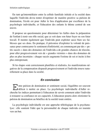 Initiation sophrologique                                                       25


   En tant qu'intermédiaire entre la cellule familiale initiale et la société dans
laquelle l'individu devra tenter d'exprimer de manière positive sa pulsion de
domination, l'école est pour Adler le lieu d'application par excellence de la
psychologie individuelle, et l'éducation des enfants le thème central de son
œuvre.

    Il propose un questionnaire pour déterminer les failles dans la préparation
de l'enfant à tenir son rôle social, que ce soit dans son futur foyer ou son futur
travail. Il montre également que l'individu peut exploiter aussi bien ses fai­
blesses que ses dons. En pratique, il préconise d'exploiter la volonté de puis­
sance pour contrecarrer le sentiment d'infériorité, en commençant par des « pe­
tits succès » dans des domaines où l'individu a de grandes chances de réussite,
pour aller progressivement vers de « grandes victoires » dans des domaines de
plus en plus incertains : chaque succès augmente l'estime de soi et incite à être
plus entreprenant.

   Si les étapes sont correctement planifiées et réalisées, les manifestations né­
gatives de la compensation disparaît progressivement et l'individu trouve natu­
rellement sa place dans la société.


                                      En conclusion


   E     ntre pulsion de domination et sentiment social, l'équilibre est souvent
         délicat à mettre en place. La psychologie individuelle d'Adler re­
cherche les indices permettant à l'éducateur de savoir comment aider l'individu
à restaurer sa confiance en ses capacités. L'éducateur pourra alors réorienter la
pulsion de domination au bénéfice de la société toute entière.

   La psychologie individuelle est une approche téléologique de la psychana­
lyse : elle soutient l'idée que la personnalité de chaque individu est tournée
vers un but.




                           Version « en cours de rédaction » du 07/10/09
 